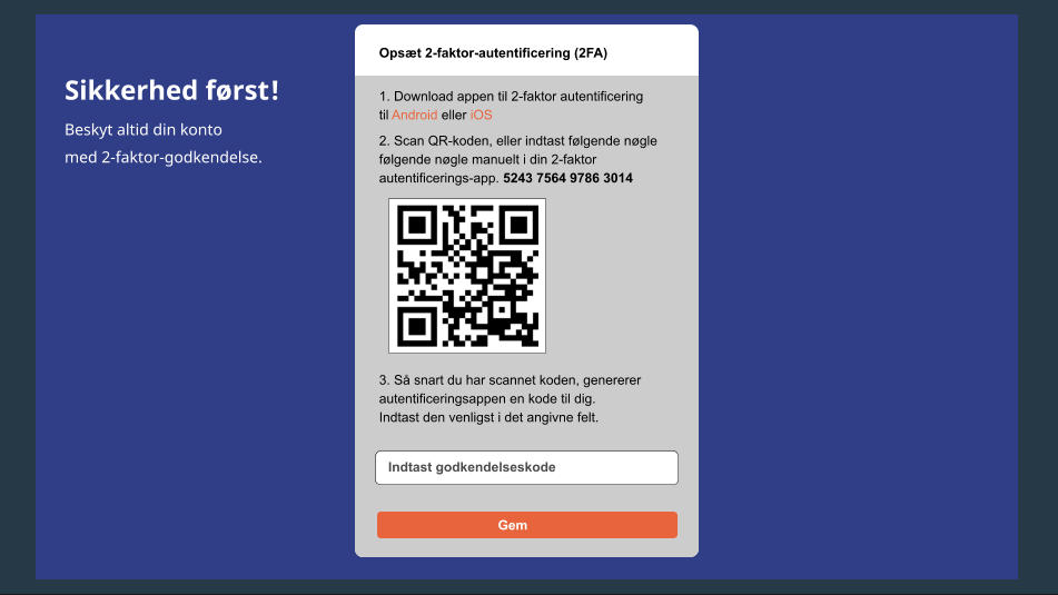 Sikkerhed først! Beskyt altid din konto med 2-faktor-godkendelse. Opsæt 2-faktor-autentificering (2FA) 1. Download appen til 2-faktor autentificering til Android eller iOS 2. Scan QR-koden, eller indtast følgende nøgle følgende nøgle manuelt i din 2-faktor autentificerings-app. 5243 7564 9786 3014 3. Så snart du har scannet koden, genererer autentificeringsappen en kode til dig. Indtast den venligst i det angivne felt. Indtast godkendelseskode Gem