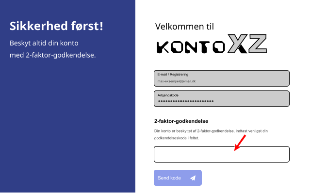 Velkommen til Konto Adgangskode E-mail / Registrering max-eksempel@email.dk 2-faktor-godkendelse Din konto er beskyttet af 2-faktor-godkendelse, indtast venligst din  godkendelseskode i feltet. Send kode Sikkerhed først! Beskyt altid din konto med 2-faktor-godkendelse.