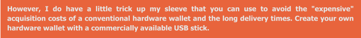 However, I do have a little trick up my sleeve that you can use to avoid the "expensive" acquisition costs of a conventional hardware wallet and the long delivery times. Create your own hardware wallet with a commercially available USB stick.