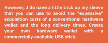 However, I do have a little trick up my sleeve that you can use to avoid the "expensive" acquisition costs of a conventional hardware wallet and the long delivery times. Create your own hardware wallet with a commercially available USB stick.