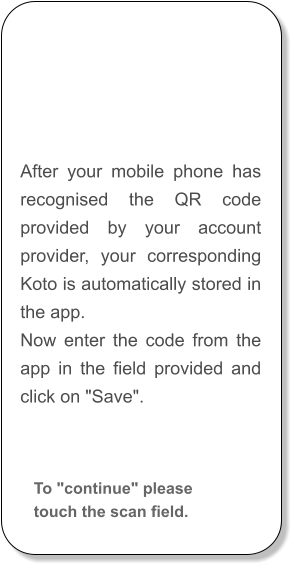 After your mobile phone has recognised the QR code provided by your account provider, your corresponding Koto is automatically stored in the app. Now enter the code from the app in the field provided and click on "Save".  To "continue" please touch the scan field.