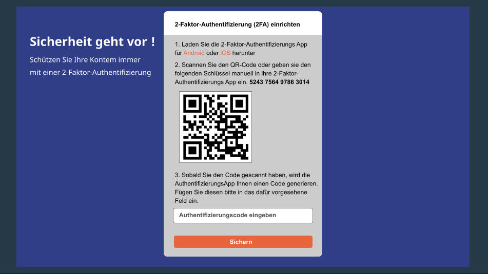 Sicherheit geht vor ! Schützen Sie Ihre Kontem immer mit einer 2-Faktor-Authentifizierung 2-Faktor-Authentifizierung (2FA) einrichten 1. Laden Sie die 2-Faktor-Authentifizierungs App für Android oder iOS herunter 2. Scannen Sie den QR-Code oder geben sie den folgenden Schlüssel manuell in ihre 2-Faktor- Authentifizierungs App ein. 5243 7564 9786 3014 3. Sobald Sie den Code gescannt haben, wird die AuthentifizierungsApp Ihnen einen Code generieren. Fügen Sie diesen bitte in das dafür vorgesehene Feld ein. Authentifizierungscode eingeben Sichern