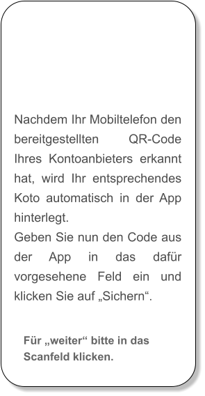 Nachdem Ihr Mobiltelefon den bereitgestellten QR-Code Ihres Kontoanbieters erkannt hat, wird Ihr entsprechendes Koto automatisch in der App hinterlegt. Geben Sie nun den Code aus der App in das dafür vorgesehene Feld ein und klicken Sie auf „Sichern“. Für „weiter“ bitte in das Scanfeld klicken.